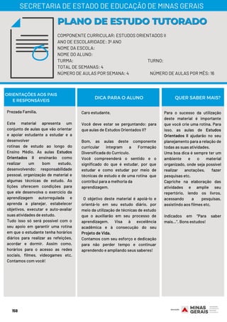 158
COMPONENTE CURRICULAR: ESTUDOS ORIENTADOS II
ANO DE ESCOLARIDADE: 3º ANO
NOME DA ESCOLA:
NOME DO ALUNO:
TURMA: TURNO:
TOTAL DE SEMANAS: 4
NÚMERO DE AULAS POR SEMANA: 4 NÚMERO DE AULAS POR MÊS: 16
PLANO DE ESTUDO TUTORADOPLANO DE ESTUDO TUTORADO
SECRETARIA DE ESTADO DE EDUCAÇÃO DE MINAS GERAIS
ORIENTAÇÕES AOS PAIS
E RESPONSÁVEIS
Prezada Família,
Este material apresenta um
conjunto de aulas que vão orientar
e apoiar estudante a estudar e a
desenvolver
rotinas de estudo ao longo do
Ensino Médio. As aulas Estudos
Orientados II ensinarão como
realizar um bom estudo,
desenvolvendo: responsabilidade
pessoal, organização de material e
algumas técnicas de estudo. As
lições oferecem condições para
que ele desenvolva o exercício da
aprendizagem autorregulada e
aprenda a planejar, estabelecer
objetivos, executar e auto-avaliar
suas atividades de estudo.
Tudo isso só será possível com o
seu apoio em garantir uma rotina
em que o estudante tenha horários
diários para realizar as refeições,
acordar e dormir. Assim como,
horários para o acesso as redes
sociais, filmes, videogames etc.
Contamos com você!
Caro estudante,
 
Você deve estar se perguntando: para
que aulas de Estudos Orientados II?
 
Bom, as aulas deste componente
curricular integram a Formação
Diversificada do Currículo.
Você compreenderá o sentido e o
significado do que é estudar, por que
estudar e como estudar por meio de
técnicas de estudo e de uma rotina  que
contribui para a melhoria da
aprendizagem.
 
  O objetivo deste material é apoiá-lo e
orientá-lo em seu estudo diário, por
meio da utilização de técnicas de estudo
que o auxiliarão em seu processo de
aprendizagem. Visa à excelência
acadêmica e à consecução do seu
Projeto de Vida.
Contamos com seu esforço e dedicação
para não perder tempo e continuar
aprendendo e ampliando seus saberes!
Para o sucesso da utilização
deste material é importante
que você crie uma rotina. Para
isso, as aulas de Estudos
Orientados II ajudarão no seu
planejamento para a relação de
todas as suas atividades. 
Uma boa dica é sempre ter um
ambiente e o material
organizado, onde seja possível
realizar anotações, fazer
pesquisas etc.
Capriche na elaboração das
atividades e amplie seu
repertório, lendo os livros,
acessando a pesquisas,
assistindo aos filmes etc,
indicados em “Para saber
mais...”. Bons estudos!
DICA PARA O ALUNO QUER SABER MAIS?
 