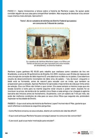 160
PASSO 2 – Agora iniciaremos a leitura sobre a história de Marilene Lopes. Se quiser pode
convidar alguém da sua casa para compartilhar também. Não esqueça de destacar e/ou anotar
o que chamou mais atenção. Aproveite!!!
 
‘Venci’, diz ex-catadora de latinhas do Distrito Federal que passou
em concurso do Tribunal de Justiça.
Marilene Lopes ganhava R$ 50,00 pelo rabalho que realizava como catadora de lixo em
Brazlândia, a cerca de 30 quilômetros de Brasília. Em 2001, resolveu usar 25 dias de repouso de
uma cirurgia de correção do lábio leporino (É uma abertura no lábio ou no palato. Essa abertura
resulta do desenvolvimento incompleto do lábio e/ou do palato – “céu da boca”, enquanto o
bebê está se formando, antes de nascer) para estudar com as irmãs, que também se
preparavam para a seleção. Apenas Marilene foi aprovada e hoje lembra da vida que tinha antes
da seleção. Ela e os filhos não tinham o que comer. Ela usava sempre a mesma roupa que era
lavada durante à noite para na manhã seguinte estar enxuta e poder vestir. Quando foi se
inscrever na prova, ela lembra de ter pedido cinco Reais a cada amigo e ter chegado à agência
bancária dez minutos antes do fechamento. Atualmente, com um salário de 7 mil por mês, ela
pode dar melhores condições de vida para os seus cinco filhos que segundo ela, pretendem
ingressar na faculdade de Direito.
PASSO 3 – O que você achou da história da Marilene Lopes? Incrível não é? Mas, gostaria que
você refletisse e anotasse as seguintes perguntas:
- Como Marilene encarou os seus estudos, diante um contexto de vida tão difícil?
- O que você acha que Marilene fez para conseguir passar no concurso tão concorrido?
- E pra você, qual a sua maior motivação para estudar?
 