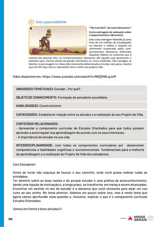 163
Vídeo disponível em: https://www.youtube.com/watch?v=M6ZjMWLqJvM
UNIDADE(S) TEMÁTICA(S): Estudar...Por quê?
OBJETO DE CONHECIMENTO: Formação do estudante autodidata
HABILIDADE(S): Construtivismo
CONTEÚDOS RELACIONADOS:
- Apresentar a componente curricular de Estudos Orientados para que todos possam
aprender a autorregular sua aprendizagem de acordo com os seus interesses.
- A importância de estudar na sua vida.
INTERDISCIPLINARIDADE: com todos os componentes curriculares por  desenvolver
competências e habilidades cognitivas e socioemocionais  fundamentais para a melhoria
da aprendizagem e a realização do Projeto de Vida dos estudantes.
CAPACIDADES: Estabelecer relação entre os estudos e a realização do seu Projeto de Vida.
Caro Estudante!
 
Antes de inciar não esqueça de buscar o seu cantinho, onde você possa realizar todas as
atividades.
Ter domínio sobre as boas razões e do porquê estudar é uma prática de autoconhecimento,
dando uma injeção de motivação e, a longo prazo, se transforma  em metas a serem alcançadas.
Encontrar um sentido no ato de estudar é a alavanca que você necessita para alçar um voo
rumo ao seu sonho. No tema anterior, falamos um pouco sobre isso, mas é neste tema que
agora vamos aprofundar essa questão e, inclusive, explicar o que é o componente curricular
Estudos Orientados.
Vamos em frente e bons estudos!!!
 