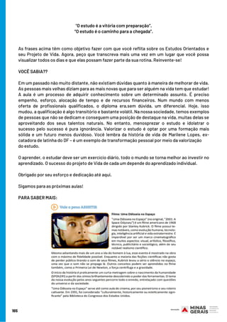 165
“O estudo é a vitória com preparação”.
“O estudo é o caminho para a chegada”.
 
 
As frases acima têm como objetivo fazer com que você reflita sobre os Estudos Orientados e
seu Projeto de Vida. Agora, peço que transcreva mais uma vez em um lugar que você possa
visualizar todos os dias e que elas possam fazer parte da sua rotina. Reinvente-se!
 
VOCÊ SABIA??
 
Em um passado não muito distante, não existiam dúvidas quanto à maneira de melhorar de vida.
As pessoas mais velhas diziam para as mais novas que para ser alguém na vida tem que estudar!
A aula é um processo de adquirir conhecimento sobre um determinado assunto. É preciso
empenho, esforço, alocação de tempo e de recursos financeiros. Num mundo com menos
oferta de profissionais qualificados, o diploma era,sem dúvida, um diferencial. Hoje, isso
mudou, a qualificação é algo transitório e bastante volátil. Na nossa sociedade, temos exemplos
de pessoas que não se dedicam e conseguem uma posição de destaque na vida, muitas delas se
aproveitando dos seus talentos naturais. No entanto, menosprezar o estudo e idolatrar o
sucesso pelo sucesso é pura ignorância. Valorizar o estudo é optar por uma formação mais
sólida e um futuro menos duvidoso. Você lembra da história de vida de Marilene Lopes, ex-
catadora de latinha do DF – é um exemplo de transformação pessoal por meio da valorização
do estudo.
 
O aprender, o estudar deve ser um exercício diário, todo o mundo se torna melhor ao investir no
aprendizado. O sucesso do projeto de Vida de cada um depende do aprendizado individual.
 
Obrigado por seu esforço e dedicação até aqui.
 
Sigamos para as próximas aulas!
PARA SABER MAIS:
 