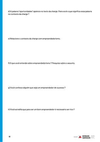 13
d) A palavra “oportunidades” aparece no texto da charge. Para você o que significa essa palavra
no contexto da charge ?
e) Relacione o contexto da charge com empreendedorismo.
f) O que você entende sobre empreendedorismo ? Pesquise sobre o assunto.
g) Você conhece alguém que seja um empreendedor de sucesso ?
h) Você acredita que para ser um bom empreendedor é necessário ser rico ?
 