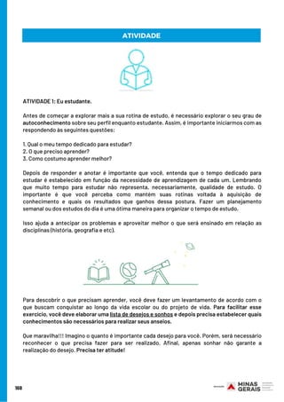 168
ATIVIDADE 1: Eu estudante.    
 
Antes de começar a explorar mais a sua rotina de estudo, é necessário explorar o seu grau de
autoconhecimento sobre seu perfil enquanto estudante. Assim, é importante iniciarmos com as
respondendo às seguintes questões:
 
1. Qual o meu tempo dedicado para estudar?
2. O que preciso aprender?
3. Como costumo aprender melhor?
 
Depois de responder e anotar é importante que você, entenda que o tempo dedicado para
estudar é estabelecido em função da necessidade de aprendizagem de cada um. Lembrando
que muito tempo para estudar não representa, necessariamente, qualidade de estudo. O
importante é que você perceba como mantém suas rotinas voltada à aquisição de
conhecimento e quais os resultados que ganhos dessa postura. Fazer um planejamento
semanal ou dos estudos do dia é uma ótima maneira para organizar o tempo de estudo.
Isso ajuda a antecipar os problemas e aproveitar melhor o que será ensinado em relação as
disciplinas (história, geografia e etc).
ATIVIDADE
Para descobrir o que precisam aprender, você deve fazer um levantamento de acordo com o
que buscam conquistar ao longo da vida escolar ou do projeto de vida. Para facilitar esse
exercício, você deve elaborar uma lista de desejos e sonhos e depois precisa estabelecer quais
conhecimentos são necessários para realizar seus anseios.
Que maravilha!!! Imagino o quanto é importante cada desejo para você. Porém, será necessário
reconhecer o que precisa fazer para ser realizado. Afinal, apenas sonhar não garante a
realização do desejo. Precisa ter atitude!
 