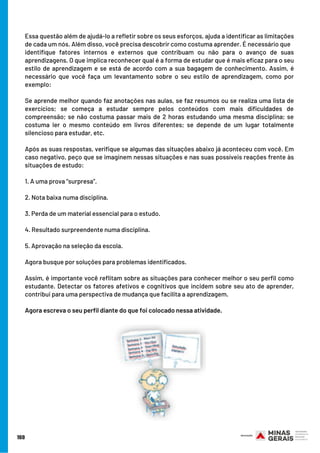 169
Essa questão além de ajudá-lo a refletir sobre os seus esforços, ajuda a identificar as limitações
de cada um nós. Além disso, você precisa descobrir como costuma aprender. É necessário que
identifique fatores internos e externos que contribuam ou não para o avanço de suas
aprendizagens. O que implica reconhecer qual é a forma de estudar que é mais eficaz para o seu
estilo de aprendizagem e se está de acordo com a sua bagagem de conhecimento. Assim, é
necessário que você faça um levantamento sobre o seu estilo de aprendizagem, como por
exemplo:
Se aprende melhor quando faz anotações nas aulas, se faz resumos ou se realiza uma lista de
exercícios; se começa a estudar sempre pelos conteúdos com mais dificuldades de
compreensão; se não costuma passar mais de 2 horas estudando uma mesma disciplina; se
costuma ler o mesmo conteúdo em livros diferentes; se depende de um lugar totalmente
silencioso para estudar, etc.
Após as suas respostas, verifique se algumas das situações abaixo já aconteceu com você. Em
caso negativo, peço que se imaginem nessas situações e nas suas possíveis reações frente às
situações de estudo:
1. A uma prova “surpresa”.
2. Nota baixa numa disciplina.
3. Perda de um material essencial para o estudo.
4. Resultado surpreendente numa disciplina.
5. Aprovação na seleção da escola.
 
Agora busque por soluções para problemas identificados.
Assim, é importante você reflitam sobre as situações para conhecer melhor o seu perfil como
estudante. Detectar os fatores afetivos e cognitivos que incidem sobre seu ato de aprender,
contribui para uma perspectiva de mudança que facilita a aprendizagem.
Agora escreva o seu perfil diante do que foi colocado nessa atividade.
 