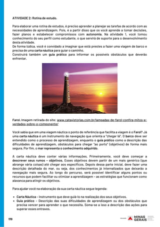 170
ATIVIDADE 2: Rotina de estudo.
 
Para elaborar uma rotina de estudos, é preciso aprender a planejar as tarefas de acordo com as
necessidades de aprendizagem. Pois, é a partir disso que os você aprende a tomar decisões,
fazer planos e estabelecer compromissos com autonomia. Na atividade 1, você tomou
conhecimento do seu perfil como estudante, o que servirá de suporte para o desenvolvimento
desta atividade.
De forma lúdica, você é convidado a imaginar que está prestes a fazer uma viagem de barco e
precisa de uma carta náutica para guiar o caminho.
Construirá também um guia prático para informar os possíveis obstáculos que deverão
enfrentar.
Carta Náutica – Instrumento que deve guiá-lo na realização dos seus objetivos.
Guia prático – Descrição das suas dificuldades de aprendizagem ou dos obstáculos que
precisa vencer para aprender o que necessita. Soma-se a isso a descrição das ações para
superar esses entraves.
Farol. Imagem retirada do site: www.catavistorias.com.br/lampadas-de-farol-confira-mitos-e-
verdades-sobre-o-componente/
 
Você sabia que em uma viagem náutica o ponto de referência que facilita a viagem é o Farol? Já
uma carta náutica é um instrumento de navegação que orienta a “chegar lá”. O barco deve ser
entendido como o processo de aprendizagem, enquanto o guia prático como a descrição das
dificuldades de aprendizagem, obstáculos para chegar “ao porto” (objetivos) de forma mais
segura. Por fim, o mar representa o conhecimento adquirido.
A carta náutica deve conter várias informações. Primeiramente, você deve começar a
descrever seus rumos – objetivos. Esses objetivos devem partir de um mais genérico (que
abrange vária coisas) até chegar aos específicos. Depois dessa parte inicial, deve fazer uma
descrição detalhada do mar, ou seja, dos conhecimentos já internalizados que deixarão a
navegação mais segura. Ao longo do percurso, será possível identificar alguns pontos ou
recursos que podem facilitar ou otimizar a aprendizagem – as estratégias que funcionam como
alavanca para atingir os objetivos.
Para ajudar você na elaboração da sua carta náutica segue legenda: 
 
