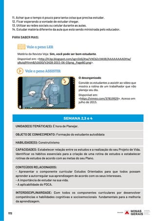 172
11. Achar que o tempo é pouco para tanta coisa que precisa estudar.
12. Ficar esperando a vontade de estudar chegar.
13. Utilizar as redes sociais ou celular durante as aulas.
14. Estudar matéria diferente da aula que está sendo ministrada pelo educador.
 
PARA SABER MAIS:
UNIDADE(S) TEMÁTICA(S): É hora de Planejar.
OBJETO DE CONHECIMENTO: Formação do estudante autodidata
HABILIDADE(S): Construtivismo
CONTEÚDOS RELACIONADOS:
- Apresentar o componente curricular Estudos Orientados para que todos possam
aprender a autorregular sua aprendizagem de acordo com os seus interesses.
- A importância de estudar na sua vida.
- A aplicabilidade do PDCA.
SEMANA 2,3 e 4
CAPACIDADES: Estabelecer relação entre os estudos e a realização do seu Projeto de Vida.
Identificar os hábitos essenciais para a criação de uma rotina de estudos e estabelecer
rotinas de estudos de acordo com as metas do seu Plano.
INTERDISCIPLINARIDADE: Com todos os componentes curriculares por  desenvolver
competências e habilidades cognitivas e socioemocionais  fundamentais para a melhoria
da aprendizagem.
 