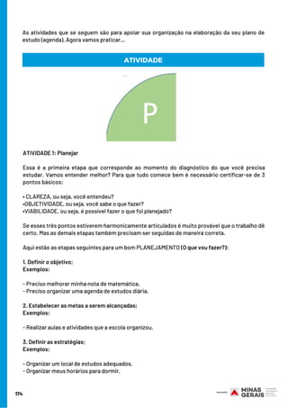 174
As atividades que se seguem são para apoiar sua organização na elaboração da seu plano de
estudo (agenda). Agora vamos praticar...
ATIVIDADE 1: Planejar
 
Essa é a primeira etapa que corresponde ao momento do diagnóstico do que você precisa
estudar. Vamos entender melhor? Para que tudo comece bem é necessário certificar-se de 3
pontos básicos:
• CLAREZA, ou seja, você entendeu?
•OBJETIVIDADE, ou seja, você sabe o que fazer?
•VIABILIDADE, ou seja, é possível fazer o que foi planejado?
Se esses três pontos estiverem harmonicamente articulados é muito provável que o trabalho dê
certo. Mas as demais etapas também precisam ser seguidas de maneira correta.
Aqui estão as etapas seguintes para um bom PLANEJAMENTO (O que vou fazer?):
1. Definir o objetivo;
Exemplos:
- Preciso melhorar minha nota de matemática.
- Preciso organizar uma agenda de estudos diária.
 
2. Estabelecer as metas a serem alcançadas;
Exemplos:
 
- Realizar aulas e atividades que a escola organizou.
3. Definir as estratégias;
Exemplos:
- Organizar um local de estudos adequados.
- Organizar meus horários para dormir.
ATIVIDADE
 