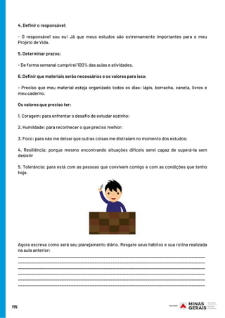 175
4. Definir o responsável;
- O responsável sou eu! Já que meus estudos são extremamente importantes para o meu
Projeto de Vida.
 
5. Determinar prazos;
- De forma semanal cumprirei 100% das aulas e atividades.
 
6. Definir que materiais serão necessários e os valores para isso;
- Preciso que meu material esteja organizado todos os dias: lápis, borracha, caneta, livros e
meu caderno.
 
Os valores que preciso ter:
1. Coragem: para enfrentar o desafio de estudar sozinho;
2. Humildade: para reconhecer o que preciso melhor;
3. Foco: para não me deixar que outras coisas me distraiam no momento dos estudos;
4. Resiliência; porque mesmo encontrando situações difíceis serei capaz de superá-la sem
desistir
5. Tolerância: para está com as pessoas que convivem comigo e com as condições que tenho
hoje.
Agora escreva como será seu planejamento diário. Resgate seus hábitos e sua rotina realizada
na aula anterior:
_________________________________________________________________________________
_________________________________________________________________________________
_________________________________________________________________________________
_________________________________________________________________________________
_________________________________________________________________________________
_________________________________________________________________________________
 