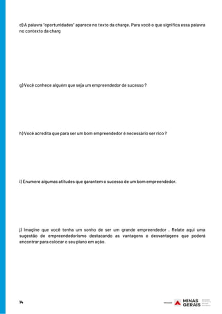 14
d) A palavra “oportunidades” aparece no texto da charge. Para você o que significa essa palavra
no contexto da charg
g) Você conhece alguém que seja um empreendedor de sucesso ?
h) Você acredita que para ser um bom empreendedor é necessário ser rico ?
i) Enumere algumas atitudes que garantem o sucesso de um bom empreendedor.
j) Imagine que você tenha um sonho de ser um grande empreendedor . Relate aqui uma
sugestão de empreendedorismo destacando as vantagens e desvantagens que poderá
encontrar para colocar o seu plano em ação.
 