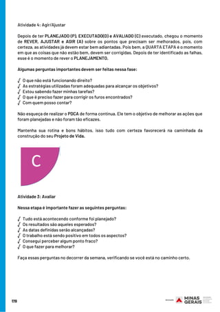 178
Atividade 4: Agir/Ajustar
Depois de ter PLANEJADO (P), EXECUTADO(D) e AVALIADO (C) executado, chegou o momento
de REVER, AJUSTAR e AGIR (A) sobre os pontos que precisam ser melhorados, pois, com
certeza, as atividades já devem estar bem adiantadas. Pois bem, a QUARTA ETAPA é o momento
em que as coisas que não estão bem, devem ser corrigidas. Depois de ter identificado as falhas,
esse é o momento de rever o PLANEJAMENTO.
Algumas perguntas importantes devem ser feitas nessa fase:
√  O que não está funcionando direito?
√  As estratégias utilizadas foram adequadas para alcançar os objetivos?
√  Estou sabendo fazer minhas tarefas?
√  O que é preciso fazer para corrigir os furos encontrados?
√  Com quem posso contar?
Não esqueça de realizar o PDCA de forma contínua. Ele tem o objetivo de melhorar as ações que
foram planejadas e não foram tão eficazes.
Mantenha sua rotina e bons hábitos, isso tudo com certeza favorecerá na caminhada da
construção do seu Projeto de Vida.
Atividade 3: Avaliar 
                                                                       
Nessa etapa é importante fazer as seguintes perguntas:
√  Tudo está acontecendo conforme foi planejado?                    
√  Os resultados são aqueles esperados?                                      
√  As datas definidas serão alcançadas?                                                
√  O trabalho está sendo positivo em todos os aspectos?
√  Consegui perceber algum ponto fraco?
√  O que fazer para melhorar?
 
Faça essas perguntas no decorrer da semana, verificando se você está no caminho certo.
 