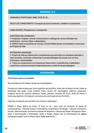 183
HABILIDADE(S): Planejamento e Autogestão.
OBJETO DE CONHECIMENTO: Formação do jovem autônomo, solidário e competente.
SEMANA 1 E 2
UNIDADE(S) TEMÁTICA(S): ONDE VOCÊ SE VÊ…
CONTEÚDOS RELACIONADOS:
1- Pesquisar e mapear: área de conhecimento e catálogo de cursos ofertados nas
instituições , carreira militar e diplomática;
2- Refletir sobre as escolhas ao concluir o Ensino Médio dando continuidade à construção
do Projeto de Vida.
INTERDISCIPLINARIDADE:
1- Projeto de Vida por desenvolver competências que permitem ao estudante aprender a
fazer escolhas, a priorizar e direcionar a sua aprendizagem de acordo com os seus
interesses e necessidades.
2- Todos os componentes curriculares por desenvolver competências e habilidades
cognitivas e socioemocionais fundamentais para a melhoria da aprendizagem.
*Orientações para as atividades
Meu Portfólio do Pós-Médio: Mundo de Possibilidades...
Escolha um caderno para que você organizar seu portfólio, onde não só devem conter todas as
anotações das aulas, como também fotos, recorte de reportagens, gráficos, pesquisas,
imagens, letras de músicas, palavras, frases, poesias, citações de livros, dicas de filmes e
textos que apoiem e fortaleçam o processo da construção de seu Portfólio.  
Capriche na capa do seu portfólio com carinho e dedicação!
ETAPA 1- Fique atento ao tema: “O você se vê…, pois você vai conhecer as áreas de
conhecimentos:  Ciências Exatas e Informática, Engenharia e Produção; Ciências Humanas e
Sociais, Administração, Economia e Gestão de Negócios; Ciências da Saúde, Biológicas e Bem-
estar e Comunicação e Informação, Artes e Design. Abaixo tem as informações de alguns
cursos para ajudar você a refletir sobre “Onde você se vê…”.
ATIVIDADES
 