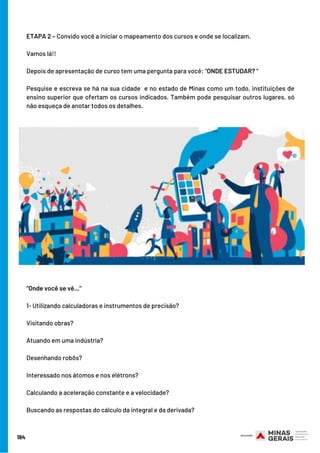 184
ETAPA 2 – Convido você a iniciar o mapeamento dos cursos e onde se localizam. 
Vamos lá!!
Depois de apresentação de curso tem uma pergunta para você: “ONDE ESTUDAR? “
Pesquise e escreva se há na sua cidade  e no estado de Minas como um todo, instituições de
ensino superior que ofertam os cursos indicados. Também pode pesquisar outros lugares, só
não esqueça de anotar todos os detalhes.
"Onde você se vê..."
1- Utilizando calculadoras e instrumentos de precisão? 
Visitando obras? 
Atuando em uma indústria? 
Desenhando robôs?
Interessado nos átomos e nos elétrons? 
Calculando a aceleração constante e a velocidade? 
Buscando as respostas do cálculo da integral e da derivada?
 