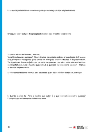 15
k) As aplicações bancárias contribuem para que você seja um bom empreendedor?
l) Pesquise sobre os tipos de aplicações bancárias para investir o seu dinheiro
3. Analise a frase de Thomas J. Watson.
"Uma fórmula para o sucesso”? É bem simples, na verdade: dobre a probabilidade de fracasso
da sua empresa. Você pensa que a falha é um inimigo do sucesso. Mas não é, de jeito nenhum.
Você pode ser desencorajado com os erros ou aprender com eles, então siga em frente e
continue falhando. Erre o máximo que puder. É aí que você vai conseguir o sucesso" – Thomas
J. Watson, empreendedor
a) Você concorda com a “fórmula para o sucesso” que o autor abordou no texto ? Justifique.
b) Quando o autor diz : “Erre o máximo que puder. É aí que você vai conseguir o sucesso"
Explique o que você entendeu sobre essa frase.
 