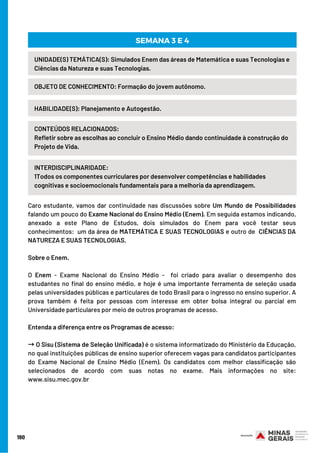 190
HABILIDADE(S): Planejamento e Autogestão.
OBJETO DE CONHECIMENTO: Formação do jovem autônomo.
SEMANA 3 E 4
UNIDADE(S) TEMÁTICA(S): Simulados Enem das áreas de Matemática e suas Tecnologias e
Ciências da Natureza e suas Tecnologias.
CONTEÚDOS RELACIONADOS:
Refletir sobre as escolhas ao concluir o Ensino Médio dando continuidade à construção do
Projeto de Vida.
INTERDISCIPLINARIDADE:
1Todos os componentes curriculares por desenvolver competências e habilidades
cognitivas e socioemocionais fundamentais para a melhoria da aprendizagem.
Caro estudante, vamos dar continuidade nas discussões sobre Um Mundo de Possibilidades
falando um pouco do Exame Nacional do Ensino Médio (Enem). Em seguida estamos indicando,
anexado a este Plano de Estudos, dois simulados do Enem para você testar seus
conhecimentos:  um da área de MATEMÁTICA E SUAS TECNOLOGIAS e outro de  CIÊNCIAS DA
NATUREZA E SUAS TECNOLOGIAS.
Sobre o Enem. 
O Enem - Exame Nacional do Ensino Médio -  foi criado para avaliar o desempenho dos
estudantes no final do ensino médio, e hoje é uma importante ferramenta de seleção usada
pelas universidades públicas e particulares de todo Brasil para o ingresso no ensino superior. A
prova também é feita por pessoas com interesse em obter bolsa integral ou parcial em
Universidade particulares por meio de outros programas de acesso.
Entenda a diferença entre os Programas de acesso: 
→O Sisu (Sistema de Seleção Unificada) é o sistema informatizado do Ministério da Educação,
no qual instituições públicas de ensino superior oferecem vagas para candidatos participantes
do Exame Nacional de Ensino Médio (Enem). Os candidatos com melhor classificação são
selecionados de acordo com suas notas no exame. Mais informações no site:
www.sisu.mec.gov.br
 