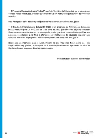 191
→O Programa Universidade para Todos (Prouni) do Ministério da Educação é um programa que
oferece bolsas de estudos, integrais e parciais (50%), em instituições particulares de educação
superior.  
Obs: Atenção ao perfil de quem pode participar no site www. siteprouni.mec.gov.br 
→ O Fundo de Financiamento Estudantil (FIES) é um programa do Ministério da Educação
(MEC), instituído pela Lei nº 10.260, de 12 de julho de 2001, que tem como objetivo conceder
financiamento a estudantes em cursos superiores não gratuitos, com avaliação positiva nos
processos conduzidos pelo MEC e ofertados por instituições de educação superior não
gratuitas aderentes ao programa.  Mais informações no site: www.fies.mec.gov.br
Neste ano, as inscrições para o Enem iniciam no dia 11/05, mas fique atento ao  link
https://enem.inep.gov.br/ ,  lá você pode obter informações sobre todo o processo, do início ao
fim, inclusive das mudanças de datas, caso ocorram!
Bons estudos e  sucesso no simulado!
 