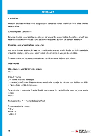 16
SEMANA 2
kLembretes...
Antes de entender melhor sobre as aplicações bancárias vamos relembrar sobre juros simples
e compostos.
Juros Simples e Compostos
Os juros simples e compostos são ajustes para garantir as correções dos valores envolvidos
nas transações financeiras de a uma determinada quantia durante um período de tempo.
Diferença entre juros simples e compostos
Nos juros simples a correção leva em consideração apenas o valor inicial em todo o período,
enquanto, nos juros compostos a correção é feita em cima de valores já corrigidos.
Por esse motivo, os juros compostos levam também o nome de juros sobre juros.
juros simples
São calculados usando fórmula a seguir:
J=C.i.t
Onde,J →juros
C →capital inicial da transação
i →taxa de juros (convertida para números decimais, ou seja, é o valor da taxa dividido por 100)
t →período de tempo da transação
Para calcular o montante (capital final), basta soma do capital inicial com os juros, assim
temos:
M=C+J
Ainda considere M →Montante (capital final)
Por consequência, temos:
M=C+J
M=C+C.i.t
M=C(1+i.t)
 