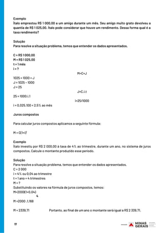 17
Exemplo
Ítalo emprestou R$ 1 000,00 a um amigo durante um mês. Seu amigo muito grato devolveu a
quantia de R$ 1 025,00. Ítalo pode considerar que houve um rendimento. Dessa forma qual é a
taxa rendimento?
Solução
Para resolve a situação problema, temos que entender os dados apresentados.
C = R$ 1 000,00
M = R$ 1 025,00
t = 1 mês
i = ?
M=C+J
1025 = 1000 + J
J = 1025 – 1000
J = 25
J=C.i.t
25 = 1000.i.1
i=25/1000
i = 0,025.100 = 2,5% ao mês
Juros compostos
Para calcular juros compostos aplicamos a seguinte fórmula:
M = C(1+i)¹
Exemplo
Ítalo investiu por R$ 2 000,00 à taxa de 4% ao trimestre, durante um ano, no sistema de juros
compostos. Calcule o montante produzido esse período.
Solução
Para resolve a situação problema, temos que entender os dados apresentados.
C = 2 000
i = 4% ou 0,04 ao trimestre
t = 1 ano = 4 trimestres
M = ?
Substituindo os valores na fórmula de juros compostos, temos:
M=2000(1+0,04)
M =2000 .1,168
M = 2339,71 Portanto, ao final de um ano o montante será igual a R$ 2 339,71.
4
 