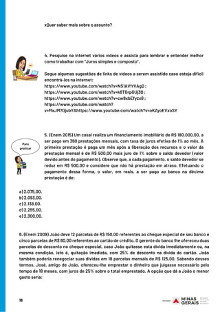 xQuer saber mais sobre o assunto?
4. Pesquise na internet vários vídeos e assista para lembrar e entender melhor
como trabalhar com “Juros simples e composto”.
Segue algumas sugestões de links de vídeos a serem assistido caso esteja difícil
encontrá-los na internet:
https://www.youtube.com/watch?v=NS1AVfrVAgQ ;
https://www.youtube.com/watch?v=k8TGrpGUj3Q ;
https://www.youtube.com/watch?v=cw9xbEfyzx8 ;
https://www.youtube.com/watch?
v=MxJM7OjubYAhttps://www.youtube.com/watch?v=oKZyoEVxoSY
5. (Enem 2015) Um casal realiza um financiamento imobiliário de R$ 180.000,00, a
ser pago em 360 prestações mensais, com taxa de juros efetiva de 1% ao mês. A
primeira prestação é paga um mês após a liberação dos recursos e o valor da
prestação mensal é de R$ 500,00 mais juro de 1% sobre o saldo devedor (valor
devido antes do pagamento). Observe que, a cada pagamento, o saldo devedor se
reduz em R$ 500,00 e considere que não há prestação em atraso. Efetuando o
pagamento dessa forma, o valor, em reais, a ser pago ao banco na décima
prestação é de:
18
a) 2.075,00.
b) 2.093,00.
c) 2.138,00.
d) 2.255,00.
e) 2.300,00.
6. (Enem 2009) João deve 12 parcelas de R$ 150,00 referentes ao cheque especial de seu banco e
cinco parcelas de R$ 80,00 referentes ao cartão de crédito. O gerente do banco lhe ofereceu duas
parcelas de desconto no cheque especial, caso João quitasse esta dívida imediatamente ou, na
mesma condição, isto é, quitação imediata, com 25% de desconto na dívida do cartão. João
também poderia renegociar suas dívidas em 18 parcelas mensais de R$ 125,00. Sabendo desses
termos, José, amigo de João, ofereceu-lhe emprestar o dinheiro que julgasse necessário pelo
tempo de 18 meses, com juros de 25% sobre o total emprestado. A opção que dá a João o menor
gasto seria:
 