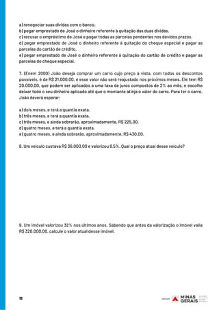 19
a) renegociar suas dívidas com o banco.
b) pegar emprestado de José o dinheiro referente à quitação das duas dívidas.
c) recusar o empréstimo de José e pagar todas as parcelas pendentes nos devidos prazos.
d) pegar emprestado de José o dinheiro referente à quitação do cheque especial e pagar as
parcelas do cartão de crédito.
e) pegar emprestado de José o dinheiro referente à quitação do cartão de crédito e pagar as
parcelas do cheque especial.
7. (Enem 2000) João deseja comprar um carro cujo preço à vista, com todos os descontos
possíveis, é de R$ 21.000,00, e esse valor não será reajustado nos próximos meses. Ele tem R$
20.000,00, que podem ser aplicados a uma taxa de juros compostos de 2% ao mês, e escolhe
deixar todo o seu dinheiro aplicado até que o montante atinja o valor do carro. Para ter o carro,
João deverá esperar:
a) dois meses, e terá a quantia exata.
b) três meses, e terá a quantia exata.
c) três meses, e ainda sobrarão, aproximadamente, R$ 225,00.
d) quatro meses, e terá a quantia exata.
e) quatro meses, e ainda sobrarão, aproximadamente, R$ 430,00.
8. Um veículo custava R$ 36.000,00 e valorizou 8,5%. Qual o preço atual desse veículo?
9. Um imóvel valorizou 32% nos últimos anos. Sabendo que antes da valorização o imóvel valia
R$ 320.000,00, calcule o valor atual desse imóvel.
 