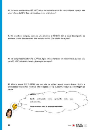 10. Um smartphone custava R$ 5.630,00 no dia do lançamento. Um tempo depois, o preço teve
uma redução de 32%. Qual o preço atual desse smartphone?
11. Um investidor comprou ações de uma empresa a R$ 19,80. Com o baixo desempenho da
empresa, o valor de suas ações teve redução de 15%. Qual o valor das ações?
12. Um computador custava R$ 12.778,00. Após o lançamento de um modelo novo, o preço caiu
para R$ 9.990,00. Qual foi a redução em porcentagem?
13. Alberto pagou R$ 13.600,00 por um lote de ações. Alguns meses depois, devido a
dificuldades financeiras, vendeu o lote de ações por R$ 10.200,00. Calcule a porcentagem de
perda.
20
 