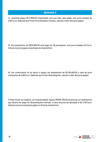 21
SEMANA 3
14. Joaninha pegou R$ 3.800,00 emprestado com sua mãe, para pagar com juros simples de
0,95%a.m. Sabendo que foram 24 prestações mensais, calcule o valor dos juros pagos.
15. Um empréstimo de R$75.900,00 será pago em 36 prestações, com juros simples 2,5%a.m.
Calcule os juros pagos na quitação do empréstimo.
16. Um comerciante foi ao banco e pegou um empréstimo de R$ 66.480,00 a taxa de juros
compostos de 2,88%a.m. Sabendo que foram 48 prestações, calcule o valor dos juros pagos.
17.Para iniciar um negócio, um empreendedor captou R$350.730,00 através de um empréstimo
que deverá ser pago em 28 prestações mensais. A taxa de juros da operação é de 2,49%a.m.
Calcule os juros compostos pagos no final do empréstimo.
 