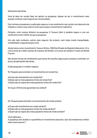 22
Aplicações bancárias
Você já deve ter ouvido falar em aplicar na poupança. Apesar de ser o investimento mais
popular no Brasil, está longe de ser recomendado.
Com certeza a poupança é a aplicação segura e o seu rendimento real, porém com desconto da
inflação e custos o que sobra é muito pouco para o investimento realmente. 
Portanto, evite colocar dinheiro na poupança. O Tesouro Selic é também seguro e com um
rendimento muito melhor do que a poupança.
Uns são mais rentáveis, outros mais seguros. No entanto, nem todos trarão tranquilidade,
rentabilidade e segurança para você.
Ainda temos como investimento Tesouro Direto, CDB (Certificado de Depósito Bancário), LCI e
LCA (Letras de crédito isentas do Imposto de Renda), LC (Letras de câmbio), Fundos de Renda
Fixa etc.
São tantas formas de rendimentos que temos de escolher alguns para começar a entender um
pouco de aplicações bancárias.
Então pesquisar é o melhor negócio. 
18. Pesquise para entender os investimentos em renda fixa:
a) O que são investimento em renda fixa?
b) Quais são os mais populares títulos de renda fixa?
c) Quais são as regras dos mais populares títulos de renda fixa?
19. O que é FGC (fundo garantidor de crédito)?
20. Pesquise para entender os investimentos de renda variável:
a) O que são investimento em renda variável?
b) Quais são os mais populares títulos de renda variável?
c) Quais são as regras dos mais populares títulos de renda variável?
Você sabia que….
A poupança sem dúvida é a queridinha no investimento bancário. Que tal entendermos melhor
sobre esse assunto ?
 