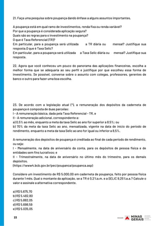 23
21. Faça uma pesquisa sobre poupança dando ênfase a alguns assuntos importantes.
A poupança está em qual ramo de investimentos, renda fixa ou renda variável?
Por que a poupança é considerada aplicação segura?
Quais são as regras para o investimento na poupança?
O que é Taxa Referencial (TR)?
Em particular, para a poupança será utilizada      a TR diária ou mensal? Justifique sua
resposta.O que é Taxa Selic?
Em particular, para a poupança será utilizada      a Taxa Selic diária ou mensal? Justifique sua
resposta.
22. Agora que você conheceu um pouco do panorama das aplicações financeiras, escolha a
melhor forma que se adequaria ao seu perfil e justifique por que escolheu essa forma de
investimento. Se possível, converse sobre o assunto com colegas, professores, gerentes de
banco e outro para fazer uma boa escolha.
23. De acordo com a legislação atual (*), a remuneração dos depósitos da caderneta de
poupança é composta de duas parcelas: 
I - A remuneração básica, dada pela Taxa Referencial - TR, e 
II - A remuneração adicional, correspondente a: 
a) 0,5% ao mês, enquanto a meta da taxa Selic ao ano for superior a 8,5%; ou 
b) 70% da meta da taxa Selic ao ano, mensalizada, vigente na data de início do período de
rendimento, enquanto a meta da taxa Selic ao ano for igual ou inferior a 8,5%. 
A remuneração dos depósitos de poupança é creditada ao final de cada período de rendimento,
ou seja: 
I - Mensalmente, na data de aniversário da conta, para os depósitos de pessoa física e de
entidades sem fins lucrativos; e 
II - Trimestralmente, na data de aniversário no último mês do trimestre, para os demais
depósitos.
(https://www4.bcb.gov.br/pec/poupanca/poupanca.asp) 
Considere um investimento de R$ 5.000,00 em caderneta de poupança, feito por pessoa física
durante 1 mês. Qual o montante da aplicação, se a TR é 0,2%a.m. e a SELIC 9,25%a.a.? Calcule o
valor e assinale a alternativa correspondente. 
a) R$ 5.675,70 
b) R$ 5.482,80 
c) R$ 5.882,05 
d) R$ 5.698,59 
e) R$ 5.035,05
 