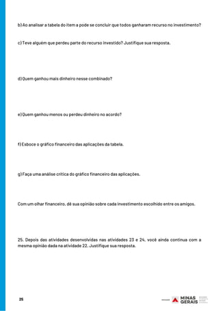 b) Ao analisar a tabela do item a pode se concluir que todos ganharam recurso no investimento?
c) Teve alguém que perdeu parte do recurso investido? Justifique sua resposta. 
d) Quem ganhou mais dinheiro nesse combinado?
e) Quem ganhou menos ou perdeu dinheiro no acordo?
f) Esboce o gráfico financeiro das aplicações da tabela.
g) Faça uma análise crítica do gráfico financeiro das aplicações.
Com um olhar financeiro, dê sua opinião sobre cada investimento escolhido entre os amigos. 
25. Depois das atividades desenvolvidas nas atividades 23 e 24, você ainda continua com a
mesma opinião dada na atividade 22. Justifique sua resposta.
25
 