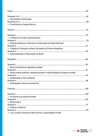 Eletrostática; Eletrização 
Força Elétrica; Campo Elétrico
Conflitos no mundo contemporâneo
Embates políticos e culturais na construção do Estado Nacional
Trabalho e Produção no Brasil: do Império à Primeira República
Industrialização e Urbanização no Brasil
Novas fronteiras do capitalismo global
Novas ordens políticas, relações de poder e regionalização do espaço mundial
Globalização e meio ambiente
Globalização e blocos econômicos
Os valores e as ações humanas
Moral e ética
Política e violência 
Lei e Justiça; Interesse e Bem Comum; Legitimidade e Poder
Física ............................................................................................................................................62
Semanas 1 e 2................................................................................................................................62
Semanas 3 e 4 ...............................................................................................................................68
História .......……………………………………………………………………………………………………….............74
Semana 1: .....................................................................................................................................75
Semana 2: .....................................................................................................................................78
Semana 3: ....................................................................................................................................81
Semana 4: ....................................................................................................................................84
Geografia .......…………………………………………………………………………………………………...............86  
Semana 1: .....................................................................................................................................87
Semana 2: ....................................................................................................................................91
Semana 3: ....................................................................................................................................94
Semana 4: ....................................................................................................................................98
Filosofia.......………………………………………………………………………………………………………...........102
Semana 1: ....................................................................................................................................103
Semana 2: ...................................................................................................................................107
Semana 3: ....................................................................................................................................111
Semana 4: ....................................................................................................................................115
 