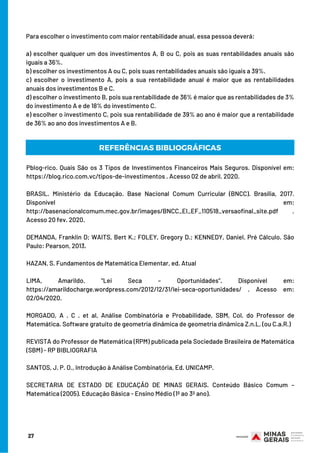 Para escolher o investimento com maior rentabilidade anual, essa pessoa deverá:
a) escolher qualquer um dos investimentos A, B ou C, pois as suas rentabilidades anuais são
iguais a 36%.
b) escolher os investimentos A ou C, pois suas rentabilidades anuais são iguais a 39%.
c) escolher o investimento A, pois a sua rentabilidade anual é maior que as rentabilidades
anuais dos investimentos B e C.
d) escolher o investimento B, pois sua rentabilidade de 36% é maior que as rentabilidades de 3%
do investimento A e de 18% do investimento C.
e) escolher o investimento C, pois sua rentabilidade de 39% ao ano é maior que a rentabilidade
de 36% ao ano dos investimentos A e B.
27
REFERÊNCIAS BIBLIOGRÁFICAS
Pblog-rico. Quais São os 3 Tipos de Investimentos Financeiros Mais Seguros. Disponível em:
https://blog.rico.com.vc/tipos-de-investimentos . Acesso 02 de abril. 2020.
BRASIL. Ministério da Educação. Base Nacional Comum Curricular (BNCC). Brasília, 2017.
Disponível em:
http://basenacionalcomum.mec.gov.br/images/BNCC_EI_EF_110518_versaofinal_site.pdf .
Acesso 20 fev. 2020.
DEMANDA, Franklin D; WAITS, Bert K.; FOLEY, Gregory D.; KENNEDY, Daniel. Pré Cálculo. São
Paulo: Pearson, 2013.
HAZAN, S. Fundamentos de Matemática Elementar, ed. Atual
LIMA, Amarildo. “Lei Seca – Oportunidades”. Disponível em:
https://amarildocharge.wordpress.com/2012/12/31/lei-seca-oportunidades/ . Acesso em:
02/04/2020.
MORGADO, A . C . et al, Análise Combinatória e Probabilidade, SBM, Col. do Professor de
Matemática. Software gratuito de geometria dinâmica de geometria dinâmica Z.n.L. (ou C.a.R.)
REVISTA do Professor de Matemática (RPM) publicada pela Sociedade Brasileira de Matemática
(SBM) - RP BIBLIOGRAFIA
SANTOS, J. P. O., Introdução à Análise Combinatória, Ed. UNICAMP.
SECRETARIA DE ESTADO DE EDUCAÇÃO DE MINAS GERAIS. Conteúdo Básico Comum –
Matemática (2005). Educação Básica - Ensino Médio (1º ao 3º ano).
 