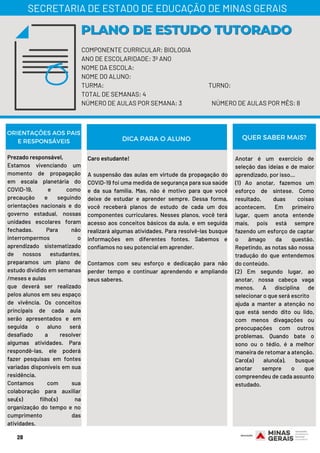 28
COMPONENTE CURRICULAR: BIOLOGIA
ANO DE ESCOLARIDADE: 3º ANO
NOME DA ESCOLA:
NOME DO ALUNO:
TURMA: TURNO:
TOTAL DE SEMANAS: 4
NÚMERO DE AULAS POR SEMANA: 3 NÚMERO DE AULAS POR MÊS: 8
PLANO DE ESTUDO TUTORADOPLANO DE ESTUDO TUTORADO
SECRETARIA DE ESTADO DE EDUCAÇÃO DE MINAS GERAIS
ORIENTAÇÕES AOS PAIS
E RESPONSÁVEIS
Prezado responsável,
Estamos vivenciando um
momento de propagação
em escala planetária do
COVID-19, e como
precaução e seguindo
orientações nacionais e do
governo estadual, nossas
unidades escolares foram
fechadas. Para não
interrompermos o
aprendizado sistematizado
de nossos estudantes,
preparamos um plano de
estudo dividido em semanas
/meses e aulas
que deverá ser realizado
pelos alunos em seu espaço
de vivência. Os conceitos
principais de cada aula
serão apresentados e em
seguida o aluno será
desafiado a resolver
algumas atividades. Para
respondê-las, ele poderá
fazer pesquisas em fontes
variadas disponíveis em sua
residência.
Contamos com sua
colaboração para auxiliar
seu(s) filho(s) na
organização do tempo e no
cumprimento das
atividades.
Caro estudante!
A suspensão das aulas em virtude da propagação do
COVID-19 foi uma medida de segurança para sua saúde
e da sua família. Mas, não é motivo para que você
deixe de estudar e aprender sempre. Dessa forma,
você receberá planos de estudo de cada um dos
componentes curriculares. Nesses planos, você terá
acesso aos conceitos básicos da aula, e em seguida
realizará algumas atividades. Para resolvê-las busque
informações em diferentes fontes. Sabemos e
confiamos no seu potencial em aprender.
Contamos com seu esforço e dedicação para não
perder tempo e continuar aprendendo e ampliando
seus saberes.
Anotar é um exercício de
seleção das ideias e de maior
aprendizado, por isso...
(1) Ao anotar, fazemos um
esforço de síntese. Como
resultado, duas coisas
acontecem. Em primeiro
lugar, quem anota entende
mais, pois está sempre
fazendo um esforço de captar
o âmago da questão.
Repetindo, as notas são nossa
tradução do que entendemos
do conteúdo.
(2) Em segundo lugar, ao
anotar, nossa cabeça vaga
menos. A disciplina de
selecionar o que será escrito
ajuda a manter a atenção no
que está sendo dito ou lido,
com menos divagações ou
preocupações com outros
problemas. Quando bate o
sono ou o tédio, é a melhor
maneira de retomar a atenção.
Caro(a) aluno(a), busque
anotar sempre o que
compreendeu de cada assunto
estudado.
DICA PARA O ALUNO QUER SABER MAIS?
 