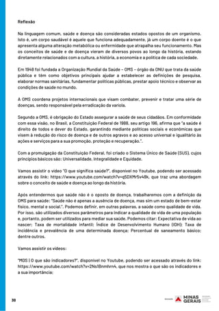 30
Reflexão
Na linguagem comum, saúde e doença são consideradas estados opostos de um organismo.
Isto é, um corpo saudável é aquele que funciona adequadamente, já um corpo doente é o que
apresenta alguma alteração metabólica ou enfermidade que atrapalha seu funcionamento. Mas
os conceitos de saúde e de doença vieram de diversos povos ao longo da história, estando
diretamente relacionados com a cultura, a história, a economia e a política de cada sociedade.
Em 1948 foi fundada a Organização Mundial da Saúde – OMS – órgão da ONU que trata da saúde
pública e têm como objetivos principais ajudar a estabelecer as definições de pesquisa,
elaborar normas sanitárias, fundamentar políticas públicas, prestar apoio técnico e observar as
condições de saúde no mundo. 
A OMS coordena projetos internacionais que visam combater, prevenir e tratar uma série de
doenças, sendo responsável pela erradicação da varíola.
Segundo a OMS, é obrigação do Estado assegurar a saúde de seus cidadãos. Em conformidade
com essa visão, no Brasil, a Constituição Federal de 1988, seu artigo 196, afirma que “a saúde é
direito de todos e dever do Estado, garantindo mediante políticas sociais e econômicas que
visem à redução do risco de doença e de outros agravos e ao acesso universal e igualitário às
ações e serviços para a sua promoção, proteção e recuperação.”. 
Com a promulgação da Constituição Federal, foi criado o Sistema Único de Saúde (SUS), cujos
princípios básicos são: Universalidade, Integralidade e Equidade.
Vamos assistir o vídeo “O que significa saúde?”, disponível no Youtube, podendo ser acessado
através do link: https://www.youtube.com/watch?v=q5DXMr5v48k, que traz uma abordagem
sobre o conceito de saúde e doença ao longo da história.
Após entendermos que saúde não é o oposto de doença, trabalharemos com a definição da
OMS para saúde: “Saúde não é apenas a ausência de doença, mas sim um estado de bem-estar
físico, mental e social.”. Podemos definir, em outras palavras, a saúde como qualidade de vida.
Por isso, são utilizados diversos parâmetros para indicar a qualidade de vida de uma população
e, portanto, podem ser utilizados para mediar sua saúde. Podemos citar: Expectativa de vida ao
nascer; Taxa de mortalidade infantil; Índice de Desenvolvimento Humano (IDH); Taxa de
incidência e prevalência de uma determinada doença; Percentual de saneamento básico;
dentre outros.
Vamos assistir os vídeos:
“MDS | O que são indicadores?”, disponível no Youtube, podendo ser acessado através do link:
https://www.youtube.com/watch?v=2Ns1Bnmhrn4, que nos mostra o que são os indicadores e
a sua importância;
 