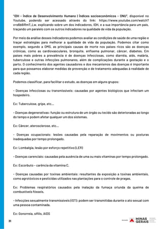31
“IDH - Índice de Desenvolvimento Humano | Índices socioeconômicos - ONU”, disponível no
Youtube, podendo ser acessado através do link: https://www.youtube.com/watch?
v=s6b8iRm7_Lw, explicando sobre um dos indicadores, IDH, e a sua importância para um país,
traçando um paralelo com os outros indicadores na qualidade de vida da população.
Por meio da análise desses indicadores podemos avaliar as condições de saúde de uma região e
traçar estratégias para melhorar a qualidade de vida da população. Podemos citar como
exemplo, segundo a OMS, as principais causas de morte nos países ricos são as doenças
crônicas, como as cardiovasculares, bronquite, enfisema pulmonar, câncer, diabetes. Em
países mais pobres a prevalência é de doenças infecciosas, como diarréia, aids, malária,
tuberculose e outras infecções pulmonares, além de complicações durante a gestação e o
parto. O conhecimento dos agentes causadores e dos mecanismos das doenças é importante
para que possamos elaborar medidas de prevenção e de tratamento adequadas à realidade de
cada região. 
Podemos classificar, para facilitar o estudo, as doenças em alguns grupos:
- Doenças infecciosas ou transmissíveis: causadas por agentes biológicos que infectam um
hospedeiro. 
Ex: Tuberculose, gripe, etc…
- Doenças degenerativas: função ou estrutura de um órgão ou tecido são deterioradas ao longo
do tempo e podem afetar qualquer um dos sistemas.
Ex: Câncer, aterosclerose, etc…
- Doenças ocupacionais: lesões causadas pela reparação de movimentos ou posturas
inadequadas por tempo prolongado.
Ex: Lombalgia, lesão por esforço repetitivo (LER)
- Doenças carenciais: causadas pela ausência de uma ou mais vitaminas por tempo prolongado.
Ex: Escorbuto – carência da vitamina C.
- Doenças causadas por toxinas ambientais: resultantes da exposição a toxinas ambientais,
como agrotóxicos e pesticidas utilizados nas plantações para o controle de pragas.
Ex: Problemas respiratórios causados pela inalação da fumaça oriunda da queima de
combustíveis fósseis.
- Infecções sexualmente transmissíveis (IST): podem ser transmitidas durante o ato sexual com
uma pessoa contaminada.
Ex: Gonorreia, sífilis, AIDS
 