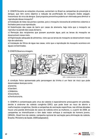 2- (ENEM) Durante as estações chuvosas, aumentam no Brasil as campanhas de prevenção à
dengue, que têm como objetivo a redução da proliferação do mosquito Aedes aegypti,
transmissor do vírus da dengue. Qual proposta preventiva poderia ser efetivada para diminuir a
reprodução desse mosquito?
a) Instalação de telas nas portas e janelas, pois o mosquito necessita de ambientes cobertos e
fechados para a sua reprodução.
b) Substituição das casas de barro por casas de alvenaria, haja vista que o mosquito se
reproduz na parede das casas de barro.
c) Remoção dos recipientes que possam acumular água, pois as larvas do mosquito se
desenvolvem nesse meio.
d) Higienização adequada de alimentos, visto que as larvas do mosquito se desenvolvem nesse
tipo de substrato.
e) Instalação de filtros de água nas casas, visto que a reprodução do mosquito acontece em
águas contaminadas.
3- (ENEM) Observe a imagem.
A condição física apresentada pelo personagem da tirinha é um fator de risco que pode
desencadear doenças como:
a) anemia.
b) beribéri. 
c) diabetes.
d) escorbuto.
e) fenilcetonúria.
4- (ENEM) A contaminação pelo vírus da rubéola é especialmente preocupante em grávidas,
devido à síndrome da rubéola congênita (SRC), que pode levar ao risco de aborto e
malformações congênitas. Devido a campanhas de vacinação específicas, nas últimas décadas
houve uma grande diminuição de casos de rubéola entre as mulheres, e, a partir de 2008, as
campanhas se intensificaram e têm dado maior enfoque à vacinação de homens jovens.
[BRASIL. Brasil livre da rubéola: campanha nacional de vacinação para eliminação da rubéola.
Brasília: Ministério da Saúde, 2009 (adaptado)].
37
 