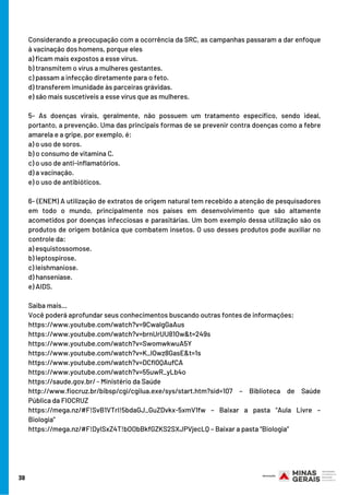 Considerando a preocupação com a ocorrência da SRC, as campanhas passaram a dar enfoque
à vacinação dos homens, porque eles
a) ficam mais expostos a esse vírus.
b) transmitem o vírus a mulheres gestantes.
c) passam a infecção diretamente para o feto.
d) transferem imunidade às parceiras grávidas.
e) são mais suscetíveis a esse vírus que as mulheres.
5- As doenças virais, geralmente, não possuem um tratamento específico, sendo ideal,
portanto, a prevenção. Uma das principais formas de se prevenir contra doenças como a febre
amarela e a gripe, por exemplo, é:
a) o uso de soros.
b) o consumo de vitamina C.
c) o uso de anti-inflamatórios.
d) a vacinação.
e) o uso de antibióticos.
6- (ENEM) A utilização de extratos de origem natural tem recebido a atenção de pesquisadores
em todo o mundo, principalmente nos países em desenvolvimento que são altamente
acometidos por doenças infecciosas e parasitárias. Um bom exemplo dessa utilização são os
produtos de origem botânica que combatem insetos. O uso desses produtos pode auxiliar no
controle da:
a) esquistossomose.
b) leptospirose.
c) leishmaniose.
d) hanseníase.
e) AIDS.
Saiba mais…
Você poderá aprofundar seus conhecimentos buscando outras fontes de informações:
https://www.youtube.com/watch?v=9CwalgGaAus
https://www.youtube.com/watch?v=brnUrUU81Ow&t=249s
https://www.youtube.com/watch?v=SwomwkwuA5Y
https://www.youtube.com/watch?v=K_IOwz8GasE&t=1s
https://www.youtube.com/watch?v=DCfl0QAufCA
https://www.youtube.com/watch?v=55uwR_yLb4o
https://saude.gov.br/ - Ministério da Saúde
http://www.fiocruz.br/bibsp/cgi/cgilua.exe/sys/start.htm?sid=107 – Biblioteca de Saúde
Pública da FIOCRUZ
https://mega.nz/#F!SvB1VTrI!5bdaGJ_GuZDvkx-5xmV1fw – Baixar a pasta “Aula Livre –
Biologia”
https://mega.nz/#F!DyISxZ4T!bOObBkfGZKS2SXJPVjecLQ – Baixar a pasta “Biologia”
38
 