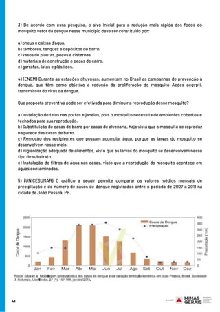 3) De acordo com essa pesquisa, o alvo inicial para a redução mais rápida dos focos do
mosquito vetor da dengue nesse município deve ser constituído por:
a) pneus e caixas d'água.
b) tambores, tanques e depósitos de barro.
c) vasos de plantas, poços e cisternas.
d) materiais de construção e peças de carro.
e) garrafas, latas e plásticos.
4) (ENEM) Durante as estações chuvosas, aumentam no Brasil as campanhas de prevenção à
dengue, que têm como objetivo a redução da proliferação do mosquito  Aedes aegypti,
transmissor do vírus da dengue.
Que proposta preventiva pode ser efetivada para diminuir a reprodução desse mosquito?
a) Instalação de telas nas portas e janelas, pois o mosquito necessita de ambientes cobertos e
fechados para sua reprodução.
b) Substituição de casas de barro por casas de alvenaria, haja vista que o mosquito se reproduz
na parede das casas de barro.
c) Remoção dos recipientes que possam acumular água, porque as larvas do mosquito se
desenvolvem nesse meio.
d) Higienização adequada de alimentos, visto que as larvas do mosquito se desenvolvem nesse
tipo de substrato.
e) Instalação de filtros de água nas casas, visto que a reprodução do mosquito acontece em
águas contaminadas.
5) (UNICESUMAR) O gráfico a seguir permite comparar os valores médios mensais de
precipitação e do número de casos de dengue registrados entre o período de 2007 a 2011 na
cidade de João Pessoa, PB.
41
 