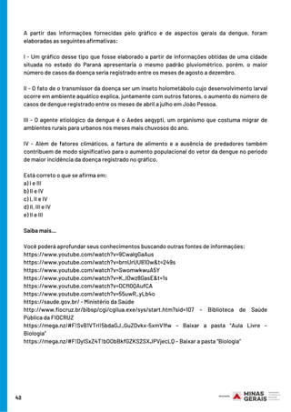 A partir das informações fornecidas pelo gráfico e de aspectos gerais da dengue, foram
elaboradas as seguintes afirmativas:
I - Um gráfico desse tipo que fosse elaborado a partir de informações obtidas de uma cidade
situada no estado do Paraná apresentaria o mesmo padrão pluviométrico, porém, o maior
número de casos da doença seria registrado entre os meses de agosto a dezembro.
II - O fato de o transmissor da doença ser um inseto holometábolo cujo desenvolvimento larval
ocorre em ambiente aquático explica, juntamente com outros fatores, o aumento do número de
casos de dengue registrado entre os meses de abril a julho em João Pessoa.
III - O agente etiológico da dengue é o Aedes aegypti, um organismo que costuma migrar de
ambientes rurais para urbanos nos meses mais chuvosos do ano.
IV - Além de fatores climáticos, a fartura de alimento e a ausência de predadores também
contribuem de modo significativo para o aumento populacional do vetor da dengue no período
de maior incidência da doença registrado no gráfico. 
Está correto o que se afirma em:
a) I e III
b) II e IV
c) I, II e IV
d) II, III e IV
e) II e III
Saiba mais...
Você poderá aprofundar seus conhecimentos buscando outras fontes de informações:
https://www.youtube.com/watch?v=9CwalgGaAus
https://www.youtube.com/watch?v=brnUrUU81Ow&t=249s
https://www.youtube.com/watch?v=SwomwkwuA5Y
https://www.youtube.com/watch?v=K_IOwz8GasE&t=1s
https://www.youtube.com/watch?v=DCfl0QAufCA
https://www.youtube.com/watch?v=55uwR_yLb4o
https://saude.gov.br/ - Ministério da Saúde
http://www.fiocruz.br/bibsp/cgi/cgilua.exe/sys/start.htm?sid=107 – Biblioteca de Saúde
Pública da FIOCRUZ
https://mega.nz/#F!SvB1VTrI!5bdaGJ_GuZDvkx-5xmV1fw – Baixar a pasta “Aula Livre –
Biologia”
https://mega.nz/#F!DyISxZ4T!bOObBkfGZKS2SXJPVjecLQ – Baixar a pasta “Biologia”
42
 
