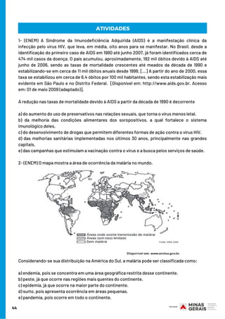 1- (ENEM) A Síndrome da Imunodeficiência Adquirida (AIDS) é a manifestação clínica da
infecção pelo vírus HIV, que leva, em média, oito anos para se manifestar. No Brasil, desde a
identificação do primeiro caso de AIDS em 1980 até junho 2007, já foram identificados cerca de
474 mil casos da doença. O país acumulou, aproximadamente, 192 mil óbitos devido à AIDS até
junho de 2006, sendo as taxas de mortalidade crescentes até meados da década de 1990 e
estabilizando-se em cerca de 11 mil óbitos anuais desde 1998. […] A partir do ano de 2000, essa
taxa se estabilizou em cerca de 6,4 óbitos por 100 mil habitantes, sendo esta estabilização mais
evidente em São Paulo e no Distrito Federal.  [Disponível em: http://www.aids.gov.br. Acesso
em: 01 de maio 2009 (adaptado)].
A redução nas taxas de mortalidade devido à AIDS a partir da década de 1990 é decorrente
a) do aumento do uso de preservativos nas relações sexuais, que torna o vírus menos letal.
b) da melhoria das condições alimentares dos soropositivos, a qual fortalece o sistema
imunológico deles.
c) do desenvolvimento de drogas que permitem diferentes formas de ação contra o vírus HIV.
d) das melhorias sanitárias implementadas nos últimos 30 anos, principalmente nas grandes
capitais.
e) das campanhas que estimulam a vacinação contra o vírus e a busca pelos serviços de saúde.
2- (ENEM) O mapa mostra a área de ocorrência da malária no mundo.
Considerando-se sua distribuição na América do Sul, a malária pode ser classificada como:
a) endemia, pois se concentra em uma área geográfica restrita desse continente.
b) peste, já que ocorre nas regiões mais quentes do continente.
c) epidemia, já que ocorre na maior parte do continente.
d) surto, pois apresenta ocorrência em áreas pequenas.
e) pandemia, pois ocorre em todo o continente.
44
ATIVIDADES
 
