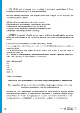 3- (UFV-MG) Ao abrir o envelope com o resultado de seu exame parasitológico de fezes,
Jequinha leu: Positivo para ovos de Ascaris lumbricoides.
Qual das medidas preventivas para doenças parasitárias a seguir não foi executada por
Jequinha na sua rotina diária?
a) Andar calçado para que a larva não penetre nos pés.
b) Comer carne de porco ou de boi inspecionada e bem cozida.
c) Lavar bem as mãos e os alimentos antes das refeições.
d) Colocar tela nas janelas para impedir a entrada de mosquitos.
e) Não nadar em lagoas que tenham o caramujo.
4- (UFRGS) A desnutrição infantil é um dos maiores problemas de saúde pública que atinge
países cuja assistência social não é prioritária. A anemia é o principal resultado da desnutrição
infantil.
Considere as seguintes informações sobre a desnutrição infantil:
I – A anemia proteica está relacionada ao baixo peso infantil e à falta de calorias necessárias ao
desenvolvimento.
II – A proteína animal, que provém de carne, peixes, ovos e leite, é fonte de todos os
aminoácidos essenciais.
III – A síntese de hemoglobina está diretamente relacionada à anemia e pode ser prejudicada,
entre outros fatores, pela falta de ferro e de vitamina B12.
Quais estão corretas?
a) I
b) II
c) III
d) II e III
e) I, II e III
5- Leia o texto abaixo:
Coronavírus: adiar quarentena mais radical pode precipitar colapso do SUS, diz sanitarista
Para especialista, adoção de quarentena radical é 'para já', principalmente nas regiões mais
populosas e naquelas com maior vulnerabilidade social
Professor da FGV e pesquisador no Departamento de Saúde Global de Harvard, Adriano
Massuda afirma que a adoção de uma quarentena mais radical no Brasil é uma medida “para já”,
principalmente nas regiões mais populosas e naquelas com maior vulnerabilidade social –
consequentemente com fragilidades na oferta de leitos e unidades de terapia intensiva.
45
 