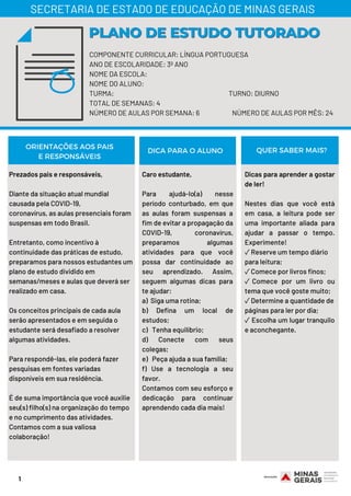 1
COMPONENTE CURRICULAR: LÍNGUA PORTUGUESA
ANO DE ESCOLARIDADE: 3º ANO
NOME DA ESCOLA:
NOME DO ALUNO:
TURMA: TURNO: DIURNO
TOTAL DE SEMANAS: 4
NÚMERO DE AULAS POR SEMANA: 6 NÚMERO DE AULAS POR MÊS: 24
PLANO DE ESTUDO TUTORADOPLANO DE ESTUDO TUTORADO
SECRETARIA DE ESTADO DE EDUCAÇÃO DE MINAS GERAIS
ORIENTAÇÕES AOS PAIS
E RESPONSÁVEIS
DICA PARA O ALUNO QUER SABER MAIS?
Prezados pais e responsáveis,
Diante da situação atual mundial
causada pela COVID-19,
coronavírus, as aulas presenciais foram
suspensas em todo Brasil.
Entretanto, como incentivo à
continuidade das práticas de estudo,
preparamos para nossos estudantes um
plano de estudo dividido em
semanas/meses e aulas que deverá ser
realizado em casa.
Os conceitos principais de cada aula
serão apresentados e em seguida o
estudante será desafiado a resolver
algumas atividades.
Para respondê-las, ele poderá fazer
pesquisas em fontes variadas
disponíveis em sua residência.
É de suma importância que você auxilie
seu(s) filho(s) na organização do tempo
e no cumprimento das atividades.
Contamos com a sua valiosa
colaboração!
Caro estudante,
Para ajudá-lo(a) nesse
período conturbado, em que
as aulas foram suspensas a
fim de evitar a propagação da
COVID-19, coronavírus,
preparamos algumas
atividades para que você
possa dar continuidade ao
seu aprendizado. Assim,
seguem algumas dicas para
te ajudar:
a)  Siga uma rotina;
b) Defina um local de
estudos;
c)   Tenha equilíbrio;
d) Conecte com seus
colegas;
e)   Peça ajuda a sua família;
f) Use a tecnologia a seu
favor.
Contamos com seu esforço e
dedicação para continuar
aprendendo cada dia mais!
Dicas para aprender a gostar
de ler!
Nestes dias que você está
em casa, a leitura pode ser
uma importante aliada para
ajudar a passar o tempo.
Experimente!
✓Reserve um tempo diário
para leitura;
✓Comece por livros finos;
✓ Comece por um livro ou
tema que você goste muito;
✓Determine a quantidade de
páginas para ler por dia;
✓ Escolha um lugar tranquilo
e aconchegante.
 