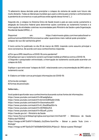 “O adiamento dessa decisão pode precipitar o colapso do sistema de saúde num futuro não
muito distante. Todas as lideranças mundiais que usam a ciência para orientar o enfrentamento
à pandemia do coronavírus e suas políticas estão agindo dessa forma”.(…)
Segundo ele, o colapso no Sistema Único de Saúde levará o país ao caos social, justamente a
alegação do Executivo federal para determinar ações contrárias ao isolamento humano e à
interrupção de atividades coletivas recomendadas pelo Ministério da Saúde e pela Organização
Mundial de Saúde (OMS).(…)
Disponível em: https://valorinveste.globo.com/mercados/brasil-e-
politica/noticia/2020/03/25/coronavirus-adiar-quarentena-mais-radical-pode-precipitar-
colapso-do-sus-diz-sanitarista.ghtml
O texto acima foi publicado no dia 25 de março de 2020, trazendo como assunto principal o
novo coronavírus. De acordo com seus conhecimentos responda:
a) Por que a OMS classificou a COVID-19 como pandemia?
b) Explique por que o isolamento social é a principal medida profilática contra a COVID-19.
c) Segundo o pesquisador entrevistado, a interrupção do isolamento social pode acarretar um
colapso do SUS. 
Explique o que seria esse “colapso do SUS”, relacionando com a recomendação da OMS sobre o
isolamento social.
6- Elabore um folder com as principais informações do COVID-19:
A) forma de contágio:
B) formas de prevenção:
Saiba mais...
Você poderá aprofundar seus conhecimentos buscando outras fontes de informações:
https://www.youtube.com/watch?v=9CwalgGaAus
https://www.youtube.com/watch?v=brnUrUU81Ow&t=249s
https://www.youtube.com/watch?v=SwomwkwuA5Y
https://www.youtube.com/watch?v=K_IOwz8GasE&t=1s
https://www.youtube.com/watch?v=DCfl0QAufCA
https://www.youtube.com/watch?v=55uwR_yLb4o
https://saude.gov.br/ - Ministério da Saúde
http://www.fiocruz.br/bibsp/cgi/cgilua.exe/sys/start.htm?sid=107 – Biblioteca de Saúde
Pública da FIOCRUZ
https://mega.nz/#F!SvB1VTrI!5bdaGJ_GuZDvkx-5xmV1fw – Baixar a pasta “Aula Livre –
Biologia”
https://mega.nz/#F!DyISxZ4T!bOObBkfGZKS2SXJPVjecLQ – Baixar a pasta “Biologia”
46
 