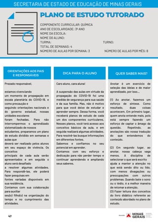 47
COMPONENTE CURRICULAR: QUÍMICA
ANO DE ESCOLARIDADE: 3º ANO
NOME DA ESCOLA:
NOME DO ALUNO:
TURMA: TURNO:
TOTAL DE SEMANAS: 4
NÚMERO DE AULAS POR SEMANA: 3 NÚMERO DE AULAS POR MÊS: 8
Prezado responsável,
 
estamos vivenciando
um momento de propagação em
escala planetária do COVID-19, e
como precaução e
seguindo orientações nacionais e
do governo estadual, nossas
unidades escolares
foram fechadas. Para não
interrompermos o aprendizado
sistematizado de nossos
estudantes, preparamos um plano
de estudo dividido em semanas e
aulas que
deverá ser realizado pelos alunos
em seu espaço de vivência. Os
conceitos
principais de cada aula serão
apresentados e em seguida o
aluno será desafiado
a resolver algumas atividades.
Para respondê-las, ele poderá
fazer pesquisas em
fontes variadas disponíveis em
sua residência.
Contamos com sua colaboração
para auxiliar
seu(s) filho(s) na organização do
tempo e no cumprimento das
atividades.
Caro aluno, cara aluna!
 
A suspensão das aulas em virtude da
propagação do COVID-19 foi uma
medida de segurança para sua saúde
e da sua família. Mas, não é motivo
para que você deixe de estudar e
aprender sempre. Dessa forma, você
receberá planos de estudo de cada
um dos componentes curriculares.
Nesses planos, você terá acesso aos
conceitos básicos da aula, e em
seguida realizará algumas atividades.
Para resolvê-las busque informações
em diferentes fontes.
Sabemos e confiamos no seu
potencial em aprender.
Contamos com seu esforço e
dedicação para não perder tempo e
continuar aprendendo e ampliando
seus saberes.
PLANO DE ESTUDO TUTORADOPLANO DE ESTUDO TUTORADO
SECRETARIA DE ESTADO DE EDUCAÇÃO DE MINAS GERAIS
ORIENTAÇÕES AOS PAIS
E RESPONSÁVEIS
Anotar é um exercício de
seleção das ideias e de maior
aprendizado, por isso…
 
(1) Ao anotar, fazemos um
esforço de síntese. Como
resultado, duas coisas
acontecem. Em primeiro lugar,
quem anota entende mais, pois
está sempre fazendo um
esforço de captar o âmago da
questão. Repetindo, as
anotações são nossa tradução
do que entendemos do
conteúdo.
(2) Em segundo lugar, ao
anotar, nossa cabeça vaga
menos. A disciplina de
selecionar o que será escrito
ajuda a manter a atenção no
que está sendo dito ou lido,
com menos divagações ou
preocupações com outros
problemas. Quando bate o sono
ou o tédio, é a melhor maneira
de retomar a atenção.
(3) Fazer leitura dos conceitos
do livro didático referente ao
conteúdo abordado no plano de
estudo.
DICA PARA O ALUNO QUER SABER MAIS?
 