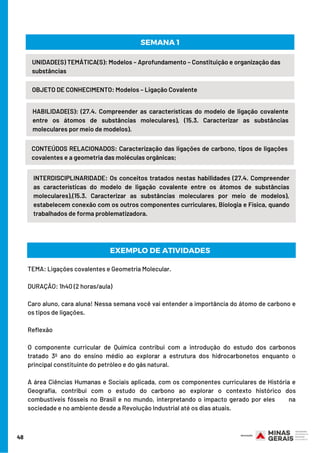 48
UNIDADE(S) TEMÁTICA(S): Modelos – Aprofundamento – Constituição e organização das
substâncias
OBJETO DE CONHECIMENTO: Modelos – Ligação Covalente
HABILIDADE(S): (27.4. Compreender as características do modelo de ligação covalente
entre os átomos de substâncias moleculares), (15.3. Caracterizar as substâncias
moleculares por meio de modelos).
SEMANA 1
CONTEÚDOS RELACIONADOS: Caracterização das ligações de carbono, tipos de ligações
covalentes e a geometria das moléculas orgânicas;
INTERDISCIPLINARIDADE: Os conceitos tratados nestas habilidades (27.4. Compreender
as características do modelo de ligação covalente entre os átomos de substâncias
moleculares),(15.3. Caracterizar as substâncias moleculares por meio de modelos),
estabelecem conexão com os outros componentes curriculares, Biologia e Física, quando
trabalhados de forma problematizadora.
EXEMPLO DE ATIVIDADES
TEMA: Ligações covalentes e Geometria Molecular.
DURAÇÃO: 1h40 (2 horas/aula)
Caro aluno, cara aluna! Nessa semana você vai entender a importância do átomo de carbono e
os tipos de ligações.
Reflexão     
O componente curricular de Química contribui com a introdução do estudo dos carbonos
tratado 3º ano do ensino médio ao explorar a estrutura dos hidrocarbonetos enquanto o
principal constituinte do petróleo e do gás natural. 
A área Ciências Humanas e Sociais aplicada, com os componentes curriculares de História e
Geografia, contribui com o estudo do carbono ao explorar o contexto histórico dos
combustíveis fósseis no Brasil e no mundo, interpretando o impacto gerado por eles       na
sociedade e no ambiente desde a Revolução Industrial até os dias atuais.
 