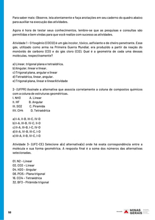 Para saber mais: Observe, leia atentamente e faça anotações em seu caderno do quadro abaixo
para auxiliar na execução das atividades.
Agora é hora de testar seus conhecimentos, lembre-se que as pesquisas e consultas são
permitidas e bem vindas para que você realize com sucesso as atividades. 
Atividade 1 - O fosgênio (COCl2) é um gás incolor, tóxico, asfixiante e de cheiro penetrante. Esse
gás, utilizado como arma na Primeira Guerra Mundial, era produzido a partir da reação do
monóxido de carbono (CO) e do gás cloro (Cl2). Qual é a geometria de cada uma dessas
moléculas, respectivamente?
a) Linear, trigonal plana e tetraédrica.
b) Angular, linear e linear.
c) Trigonal plana, angular e linear
d) Tetraédrica, linear, angular.
e) Trigonal plana, linear e linearAtividade
2- (UFPR) Assinale a alternativa que associa corretamente a coluna de compostos químicos
com a coluna de estruturas geométricas.
I. NH3              A. Linear
II. HF               B. Angular
III. SO2            C. Piramida
lIV. CH4            D. Tetraédrica
a) I-A, II-B, III-C, IV-D
b) I-A, III-B, IV-C, II-D
c) II-A, III-B, I-C, IV-D
d) II-A, IV-B, III-C, I-D
e) III-A, II-B, IV-C, I-D
Atividade 3- (UFC-CE) Selecione a(s) alternativa(s) onde há exata correspondência entre a
molécula e sua forma geométrica. A resposta final é a soma dos números das alternativas
selecionadas.
01. N2 – Linear
02. CO2 – Linear
04. H2O – Angular
08. PCl5 – Plana trigonal
16. CCl4 – Tetraédrica
32. BF3 – Pirâmide trigonal
50
 