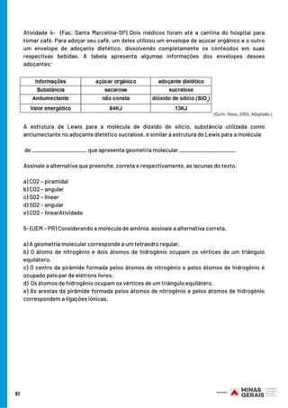 Atividade 4-   (Fac. Santa Marcelina-SP) Dois médicos foram até a cantina do hospital para
tomar café. Para adoçar seu café, um deles utilizou um envelope de açúcar orgânico e o outro
um envelope de adoçante dietético, dissolvendo completamente os conteúdos em suas
respectivas bebidas. A tabela apresenta algumas informações dos envelopes desses
adoçantes:
A estrutura de Lewis para a molécula de dióxido de silício, substância utilizada como
antiumectante no adoçante dietético sucralose, é similar à estrutura de Lewis para a molécula
de ___________________ que apresenta geometria molecular ___________________.
Assinale a alternativa que preenche, correta e respectivamente, as lacunas do texto.
a) CO2 – piramidal
b) CO2 – angular
c) SO2 – linear
d) SO2 – angular
e) CO2 – linearAtividade
5- (UEM – PR) Considerando a molécula de amônia, assinale a alternativa correta.
a) A geometria molecular corresponde a um tetraedro regular.
b) O átomo de nitrogênio e dois átomos de hidrogênio ocupam os vértices de um triângulo
equilátero.
c) O centro da pirâmide formada pelos átomos de nitrogênio e pelos átomos de hidrogênio é
ocupado pelo par de elétrons livres.
d)  Os átomos de hidrogênio ocupam os vértices de um triângulo equilátero.
e) As arestas da pirâmide formada pelos átomos de nitrogênio e pelos átomos de hidrogênio
correspondem a ligações iônicas.
51
 