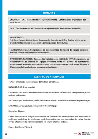 52
UNIDADE(S) TEMÁTICA(S): Modelos – Aprofundamento – Constituição e organização das
substâncias.
OBJETO DE CONHECIMENTO: Fórmulas de representação das Cadeias Carbônicas;
HABILIDADE(S):
(1.6. Reconhecer métodos físicos de separação de misturas), (1.6.4. Realizar e interpretar
procedimentos simples de laboratório para separação de misturas).
SEMANA 2
HABILIDADE(S): (27.4. Compreender as características do modelo de ligação covalente
entre os átomos de substâncias moleculares).
INTERDISCIPLINARIDADE: Os conceitos tratados nesta habilidade, (27.4. Compreender as
características do modelo de ligação covalente entre os átomos de substâncias
moleculares),  estabelecem conexão com os outros componentes curriculares, Biologia e
Física, quando trabalhados de forma contextualizada.
EXEMPLO DE ATIVIDADES
TEMA: Fórmulas de representação de Cadeias Carbônicas.
DURAÇÃO: 1h40 (2 horas/aula)
Caro aluno, cara aluna! Nessa semana você vai entender as várias formas de representação das
cadeias carbônicas.
Para introdução do conteúdo, assista ao vídeo: Cadeias Carbônicas: Formas de Representação.
Link: https://www.youtube.com/watch?v=6TXGNIXgvgI 
Conceitos Básicos 
Cadeia carbônica é o conjunto de átomos de carbono e de heteroátomos que compõem as
moléculas orgânicas. As moléculas orgânicas podem ser representadas de várias formas,
devido à facilidade do elemento carbono em se unir e formar cadeias.
Fonte: Site Mundo Educaçã
 