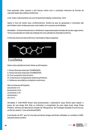 Para aprender mais: acesse o site Alunos online com o conteúdo referente às formas de
representação das cadeias carbônicas     :
Link: https://alunosonline.uol.com.br/quimica/cadeias-carbonicas-.html
Agora é hora de testar seus conhecimentos, lembre-se que as pesquisas e consultas são
permitidas e bem vindas para que você realize com sucesso as atividades.
Atividade 1- A bioluminescência é o fenômeno responsável pela emissão de luz dos vaga-lumes.
Tal luz é produzida em razão da oxidação de uma substância chamada luciferina.
A fórmula estrutural da luciferina é mostrada na figura seguinte:
Sobre esta substância foram feitas as afirmações:
I. Possui fórmula molecular C11H8N2S2O3.
II. Possui fórmula molecular C12H8N2S2O3.
III. É um composto heterocíclico.
IV. A estrutura é composta de carbonos primários.
V. Carbonos secundários compõem a estrutura.
São corretas as afirmações:
a) somente I e II.
b) somente II e III.
c) somente I e III.
d) somente I.
e) I, III e V.
Atividade 2- (UNI-RIO)“O Brasil está pressionando o laboratório suíço Roche para reduzir o
preço de sua droga Anti Aids ou enfrentar a competição de uma cópia local, disse Eloan
Pinheiro, diretora do laboratório estatal Far-Manguinhos, da Fundação Oswaldo Cruz (Fiocruz),
no Rio de Janeiro”. (Jornal do Brasil/2001)
A produção do AZT, que foi uma das primeiras drogas antivirais utilizadas no combate à AIDS,
faz parte desse cenário.
53
 