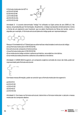 A fórmula molecular do AZT é:
a) C10 H17 O3 N5
b) C9 H15 O2 N5
c) C11 H18 O3 N5
d) C10 H15 O4 N4
e) C10 H13 O4 N5 
Atividade 3-  O corante denominado “índigo” foi utilizado no Egito antes do ano 2000 a.C. Na
época, era produzido por fermentação. Atualmente, o índigo é produzido sinteticamente e toma
a forma de um pigmento azul insolúvel, que se adere facilmente às fibras de tecido, como o
algodão por exemplo. A fórmula estrutural plana do índigo pode ser representada por:
Marque V (verdadeira) ou F (falsa) para as alternativas relacionadas à estrutura do índigo:
a) sua fórmula molecular é C16 H12 O2 N2.
b) a estrutura do composto é heterocíclica.
c) sua fórmula molecular é C16 H10 O2 N2.
d) na molécula do índigo existem carbonos primários, secundários e terciários.
e) na molécula estão presentes carbonos secundários e terciários
Atividade 4- (UNEB-BA) O eugenol, um composto orgânico extraído do cravo-da-índia, pode ser
representado pela fórmula estrutural:
Com base nessa afirmação, pode-se concluir que a fórmula molecular do eugenol é:
a) C10 H11 O
b) C10 H11 O3
c) C10 H11 O2
d) C10 H12 O
e) C10 H12 O2
Atividade 5- Com base na fórmula estrutural, determine a fórmula molecular e calcule a massa
molecular do composto abaixo:
54
 