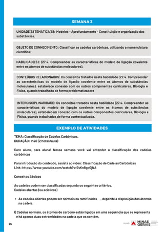 55
UNIDADE(S) TEMÁTICA(S):  Modelos – Aprofundamento – Constituição e organização das
substâncias.
OBJETO DE CONHECIMENTO: Classificar as cadeias carbônicas, utilizando a nomenclatura
científica;
HABILIDADE(S): (27.4. Compreender as características do modelo de ligação covalente
entre os átomos de substâncias moleculares).
SEMANA 3
CONTEÚDOS RELACIONADOS: Os conceitos tratados nesta habilidade (27.4. Compreender
as características do modelo de ligação covalente entre os átomos de substâncias
moleculares), estabelece conexão com os outros componentes curriculares, Biologia e
Física, quando trabalhado de forma problematizadora
INTERDISCIPLINARIDADE: Os conceitos tratados nesta habilidade (27.4. Compreender as
características do modelo de ligação covalente entre os átomos de substâncias
moleculares), estabelecem conexão com os outros componentes curriculares, Biologia e
Física, quando trabalhados de forma contextualizada.
EXEMPLO DE ATIVIDADES
As cadeias abertas podem ser normais ou ramificadas     , depende a disposição dos átomos
na cadeia:
TEMA: Classificação de Cadeias Carbônicas.
DURAÇÃO: 1h40 (2 horas/aula)
Caro aluno, cara aluna! Nessa semana você vai entender a classificação das cadeias
carbônicas
Para introdução do conteúdo, assista ao vídeo: Classificação de Cadeias Carbônicas 
Link: https://www.youtube.com/watch?v=7sKn8gpGjNA 
Conceitos Básicos
As cadeias podem ser classificadas segundo os seguintes critérios.
Cadeias abertas (ou acíclicas)
I) Cadeias normais, os átomos de carbono estão ligados em uma sequência que se representa  
   e há apenas duas extremidades na cadeia que os contém.
 