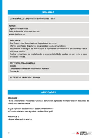 HABILIDADE:
Justificar o título de um texto ou de partes de um texto.                              
Inferir o significado de palavras e expressões usadas em um texto.                              
Reconhecer estratégias de modalização e argumentatividade usadas em um texto e seus
efeitos de sentido. 
Explicar estratégias de modalização e argumentatividade usadas em um texto e seus
efeitos de sentido.
ATIVIDADE 1
– Leia a manchete e responda: “Ciclistas denunciam agressão de motorista em discussão de
trânsito no Bairro Aldeota”.
a) Que agressão esses ciclistas poderiam ter sofrido? 
b) O motorista teria sido agredido também? Por quê?
ATIVIDADE 2
– Agora leia a notícia abaixo. 
2
EIXO TEMÁTICO: Compreensão e Produção de Texto
TÓPICO:
Organização temática                   
Seleção lexical e efeitos de sentido                   
Vozes do discurso
CONTEÚDOS RELACIONADOS:
Coesão                                                        
Concordância Verbal e Concordância Nominal                                                         
Pontuação
SEMANA 1
ATIVIDADES
INTERDISCIPLINARIDADE:  Biologia
 