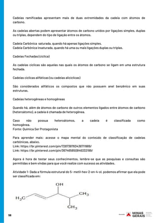 Cadeias ramificadas apresentam mais de duas extremidades da cadeia com átomos de
carbono.
As cadeias abertas podem apresentar átomos de carbono unidos por ligações simples, duplas
ou triplas, dependem do tipo de ligação entre os átomos.
Cadeia Carbônica  saturada, quando há apenas ligações simples.
Cadeia Carbônica insaturada, quando há uma ou mais ligações duplas ou triplas.
Cadeias Fechadas (cíclica)
As cadeias cíclicas são aquelas nas quais os átomos de carbono se ligam em uma estrutura
fechada.
Cadeias cíclicas alifáticas (ou cadeias alicíclicas)
São considerados alifáticos os compostos que não possuem anel benzênico em suas
estruturas.
Cadeias heterogêneas e homogêneas
Quando há, além de átomos de carbono de outros elementos ligados entre átomos de carbono
(heteroátomo), a cadeia é chamada de heterogênea.
Caso não possua heteroátomos, a cadeia é classificada como
homogênea.                                                                                                                                  
Fonte: Química Ser Protagonista
Para aprender mais: acesse o mapa mental do conteúdo de classificação de cadeias
carbônicas, abaixo.
Link: https://br.pinterest.com/pin/728738783438711989/
Link: https://br.pinterest.com/pin/367465650846332199/
Agora é hora de testar seus conhecimentos, lembre-se que as pesquisas e consultas são
permitidas e bem vindas para que você realize com sucesso as atividades.
Atividade 1- Dada a fórmula estrutural do 5- metil-hex-2-en-4-ol, podemos afirmar que ela pode
ser classificada em:
56
 